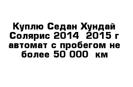 Куплю Седан Хундай Солярис 2014 -2015 г автомат с пробегом не более 50 000  км